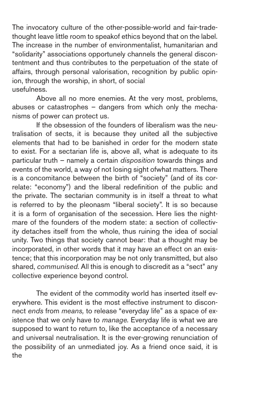 The invocatory culture of the other-possible-world and fair-trade- thought leave lttle room to speakof ethics beyond that on the label. The increase in the number of environmentalist, humanitarian and “solidarity" associations opportunely channels the general discon- tentment and thus contributes to the perpetuation of the state of affairs, through personal valorisation, recognition by public opin- ion, through the worship, in short, of social usefulness. Above all no more enemies. At the very most, problems, abuses or catastrophes - dangers from which only the mecha- nisms of power can protect us. If the obsession of the founders of liberalism was the neu- tralisation of sects, it is because they united all the subjective elements that had to be banished in order for the modem state to exist. For a sectarian life is, above all, what is adequate to its particular truth ~ namely a certain disposition towards things and events of the world, a way of not losing sight ofwhat matters. There is a concomitance between the birth of “society" (and of its cor- relate: “economy’) and the liberal redefinition of the public and the private. The sectarian community is in itself a threat to what is referred to by the pleonasm “liberal society”. It is so because it is a form of organisation of the secession. Here lies the night- mare of the founders of the modern state: a section of collectiv- ity detaches itself from the whole, thus ruining the idea of social unity. Two things that society cannot bear: that a thought may be incorporated, in other words that it may have an effect on an ex tence; that this incorporation may be not only transmitted, but also shared, communised. All this is enough to discredit as a “sect” any collective experience beyond control. The evident of the commodity world has inserted itself ev- erywhere. This evident is the most effective instrument to discon- nect ends from means, to release “everyday life” as a space of ex- istence that we only have to manage. Everyday life is what we are supposed to want to retun to, like the acceptance of a necessary and universal neutralisation. It s the ever-growing renunciation of the possibility of an unmediated joy. As a friend once said, it is the